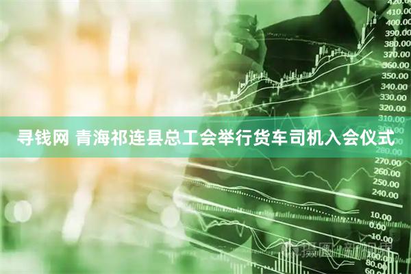 寻钱网 青海祁连县总工会举行货车司机入会仪式