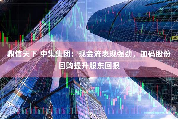 鼎信天下 中集集团：现金流表现强劲，加码股份回购提升股东回报