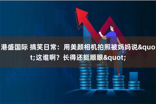 港盛国际 搞笑日常：用美颜相机拍照被妈妈说"这谁啊？长得还挺顺眼"