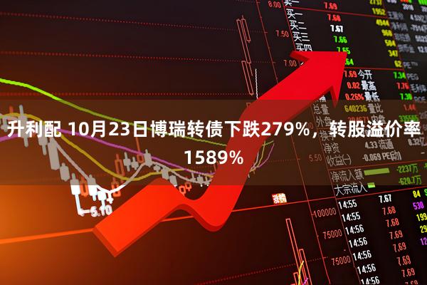 升利配 10月23日博瑞转债下跌279%，转股溢价率1589%